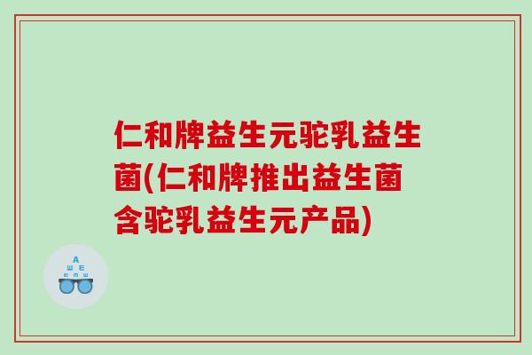 仁和牌益生元驼乳益生菌(仁和牌推出益生菌含驼乳益生元产品)