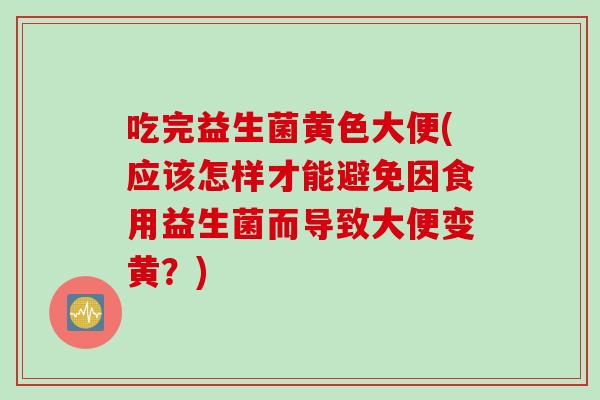 吃完益生菌黄色大便(应该怎样才能避免因食用益生菌而导致大便变黄？)