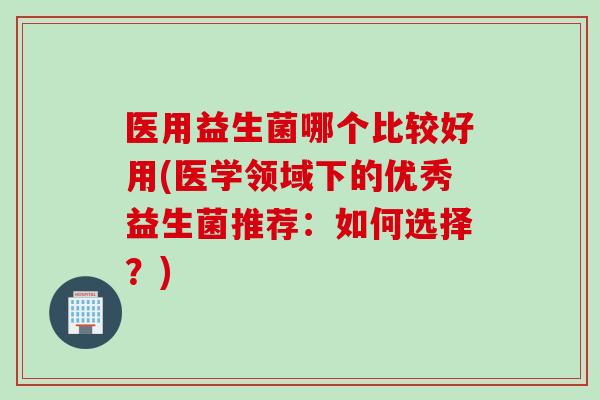 医用益生菌哪个比较好用(医学领域下的优秀益生菌推荐：如何选择？)