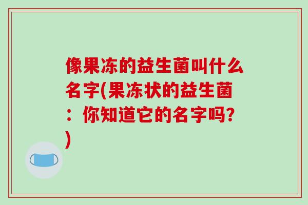 像果冻的益生菌叫什么名字(果冻状的益生菌：你知道它的名字吗？)