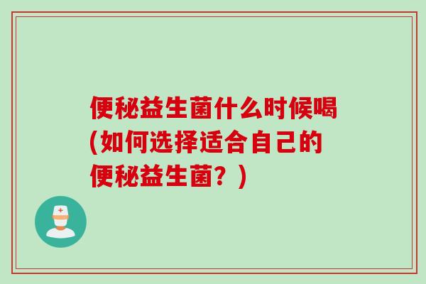 便秘益生菌什么时候喝(如何选择适合自己的便秘益生菌？)