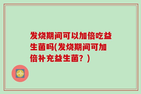 发烧期间可以加倍吃益生菌吗(发烧期间可加倍补充益生菌？)