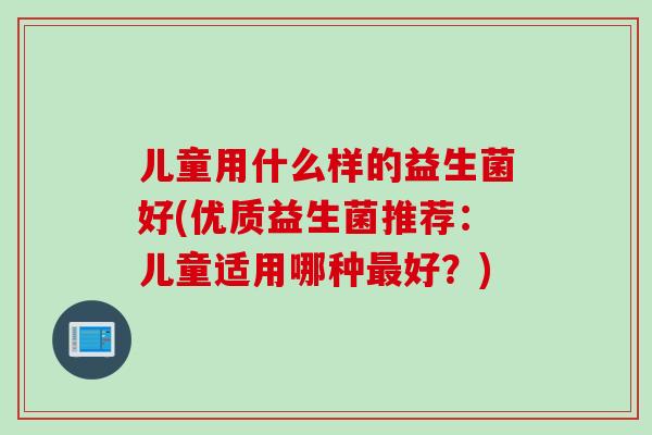 儿童用什么样的益生菌好(优质益生菌推荐：儿童适用哪种最好？)