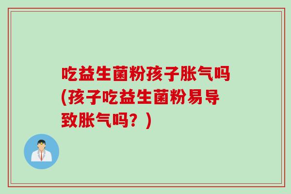 吃益生菌粉孩子胀气吗(孩子吃益生菌粉易导致胀气吗？)