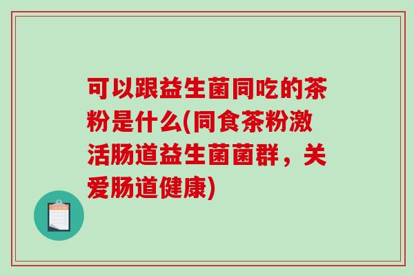 可以跟益生菌同吃的茶粉是什么(同食茶粉激活肠道益生菌菌群，关爱肠道健康)