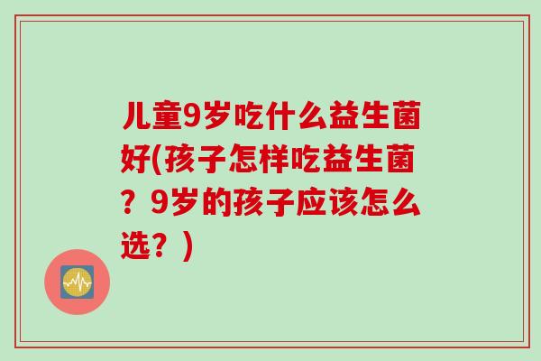 儿童9岁吃什么益生菌好(孩子怎样吃益生菌？9岁的孩子应该怎么选？)