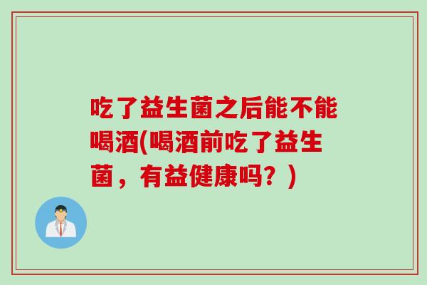 吃了益生菌之后能不能喝酒(喝酒前吃了益生菌，有益健康吗？)