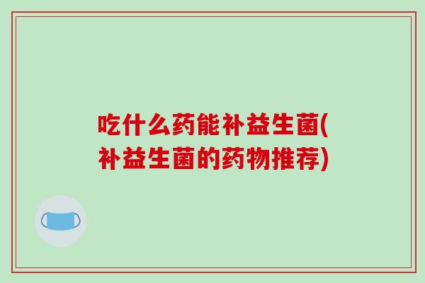 吃什么药能补益生菌(补益生菌的药物推荐)
