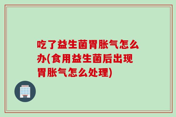 吃了益生菌胃胀气怎么办(食用益生菌后出现胃胀气怎么处理)