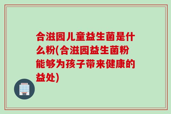 合滋园儿童益生菌是什么粉(合滋园益生菌粉能够为孩子带来健康的益处)