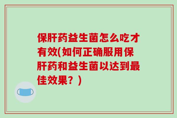 保肝药益生菌怎么吃才有效(如何正确服用保肝药和益生菌以达到最佳效果？)