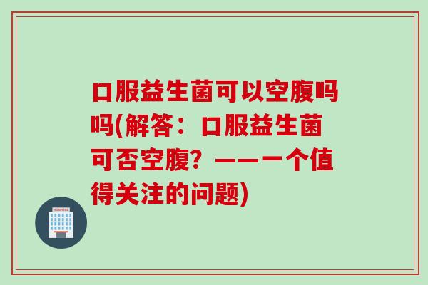 口服益生菌可以空腹吗吗(解答：口服益生菌可否空腹？——一个值得关注的问题)