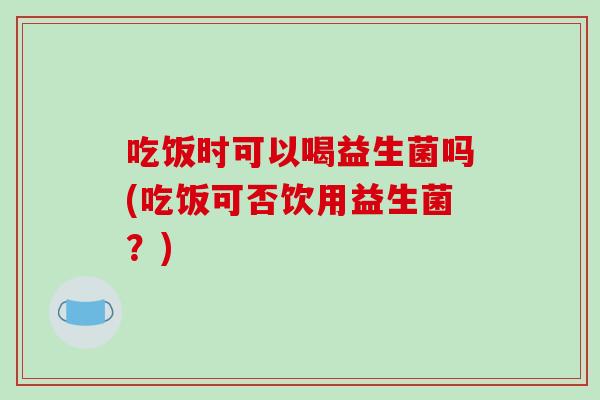 吃饭时可以喝益生菌吗(吃饭可否饮用益生菌？)