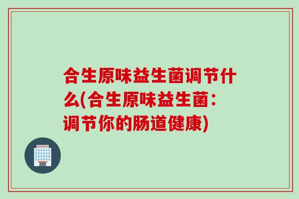 合生原味益生菌调节什么(合生原味益生菌：调节你的肠道健康)