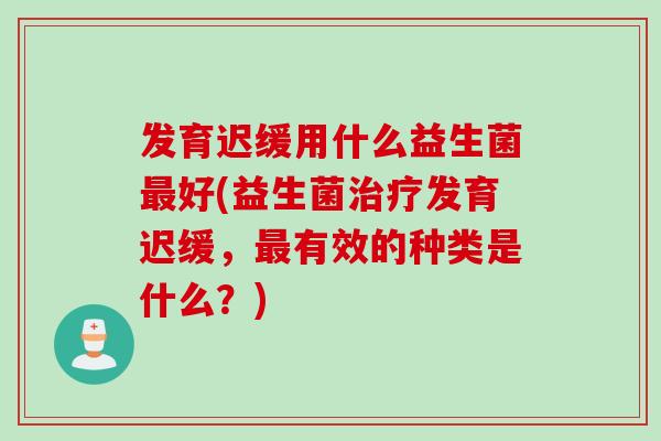 发育迟缓用什么益生菌最好(益生菌治疗发育迟缓，最有效的种类是什么？)