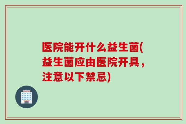 医院能开什么益生菌(益生菌应由医院开具,注意以下禁忌) 医院能开什么益生菌(益生菌应由医院开具,注意以下禁忌)