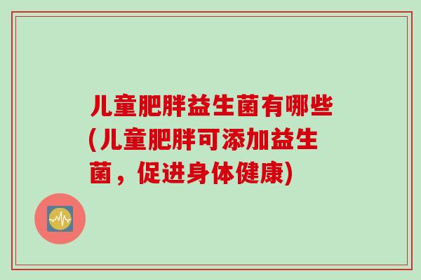 儿童益生菌有哪些(儿童可添加益生菌,促进身体健康) 儿童益生菌有哪些(儿童可添加益生菌,促进身体健康)