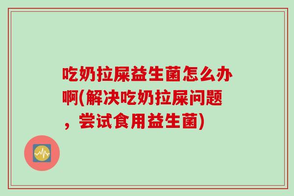 吃奶拉屎益生菌怎么办啊(解决吃奶拉屎问题，尝试食用益生菌)