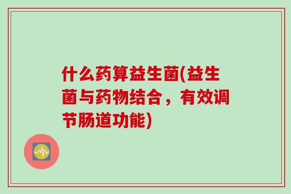 什么药算益生菌(益生菌与药物结合，有效调节肠道功能)