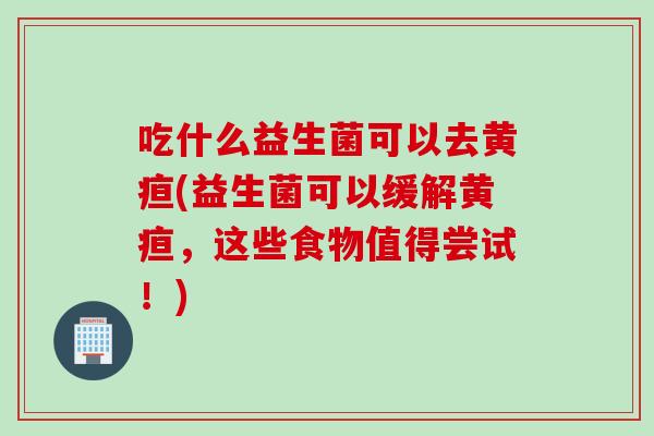 吃什么益生菌可以去黄疸(益生菌可以缓解黄疸，这些食物值得尝试！)