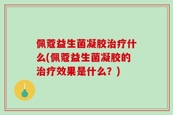 佩蔻益生菌凝胶治疗什么(佩蔻益生菌凝胶的治疗效果是什么？)