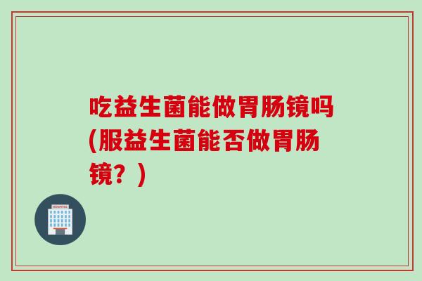 吃益生菌能做胃肠镜吗(服益生菌能否做胃肠镜？)