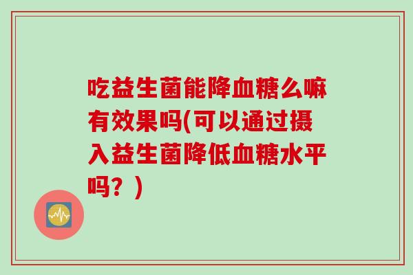 吃益生菌能降血糖么嘛有效果吗(可以通过摄入益生菌降低血糖水平吗？)