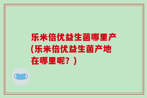 乐米倍优益生菌哪里产(乐米倍优益生菌产地在哪里呢？)
