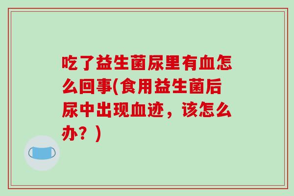 吃了益生菌尿里有血怎么回事(食用益生菌后尿中出现血迹，该怎么办？)