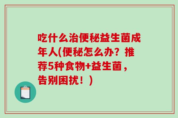 吃什么治便秘益生菌成年人(便秘怎么办？推荐5种食物+益生菌，告别困扰！)