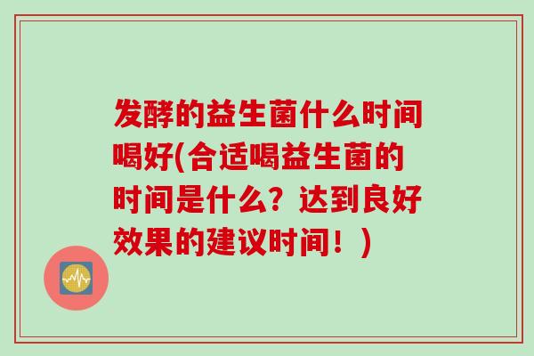 发酵的益生菌什么时间喝好(合适喝益生菌的时间是什么？达到良好效果的建议时间！)