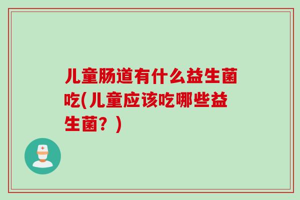 儿童肠道有什么益生菌吃(儿童应该吃哪些益生菌？)