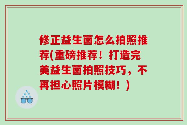 修正益生菌怎么拍照推荐(重磅推荐!打造完美益生菌拍照技巧,不再担心照片模糊!) 修正益生菌怎么拍照推荐(重磅推荐!打造完美益生菌拍照技巧,不再担心照片模糊!)
