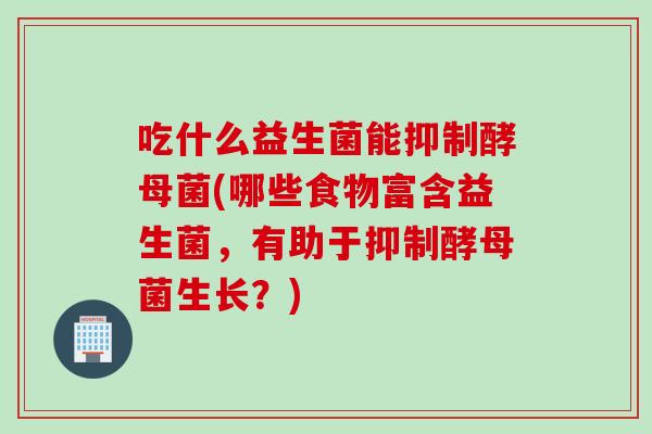 吃什么益生菌能抑制酵母菌(哪些食物富含益生菌，有助于抑制酵母菌生长？)