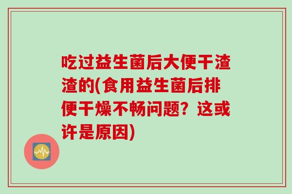 吃过益生菌后大便干渣渣的(食用益生菌后排便干燥不畅问题？这或许是原因)