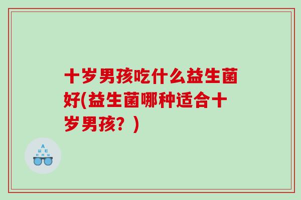 十岁男孩吃什么益生菌好(益生菌哪种适合十岁男孩？)