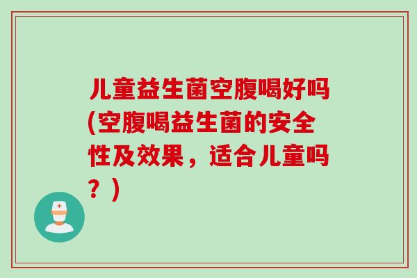 儿童益生菌空腹喝好吗(空腹喝益生菌的安全性及效果，适合儿童吗？)
