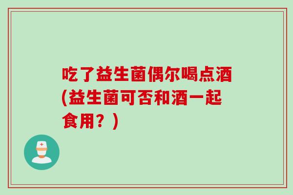 吃了益生菌偶尔喝点酒(益生菌可否和酒一起食用？)
