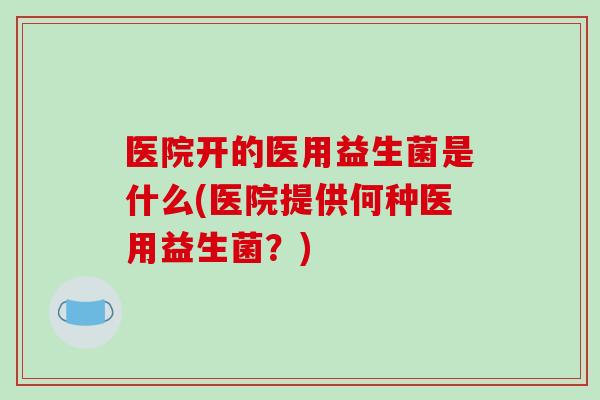 医院开的医用益生菌是什么(医院提供何种医用益生菌？)