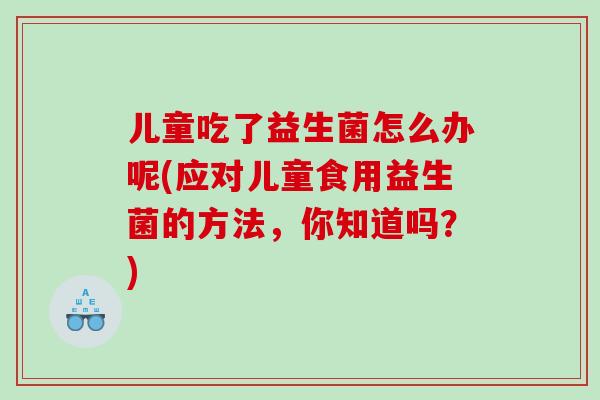 儿童吃了益生菌怎么办呢(应对儿童食用益生菌的方法，你知道吗？)