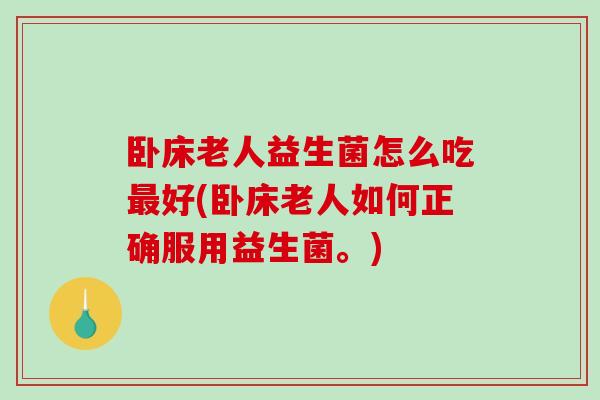 卧床老人益生菌怎么吃最好(卧床老人如何正确服用益生菌。)