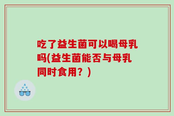吃了益生菌可以喝母乳吗(益生菌能否与母乳同时食用？)