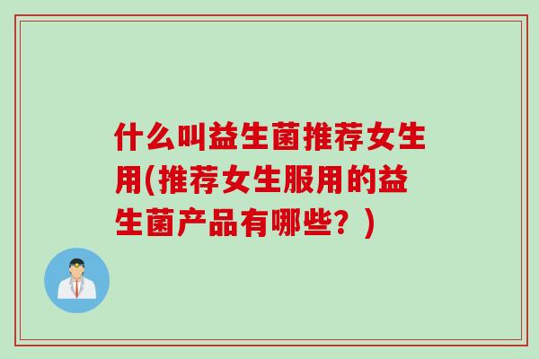什么叫益生菌推荐女生用(推荐女生服用的益生菌产品有哪些？)