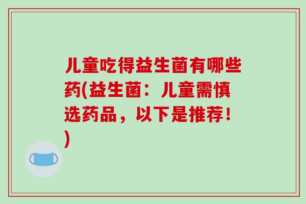 儿童吃得益生菌有哪些药(益生菌：儿童需慎选药品，以下是推荐！)