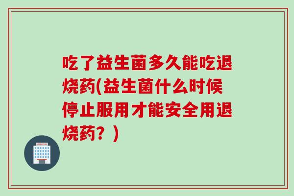 吃了益生菌多久能吃退烧药(益生菌什么时候停止服用才能安全用退烧药？)