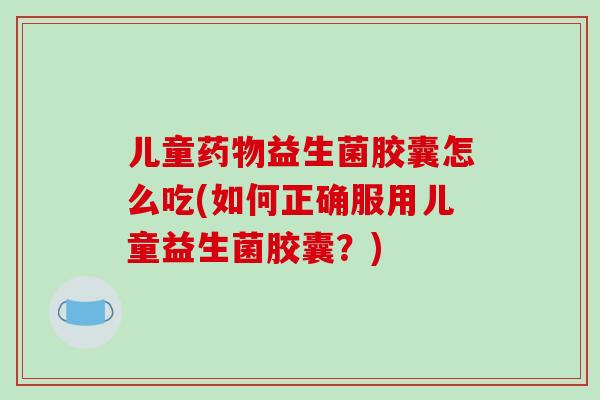 儿童药物益生菌胶囊怎么吃(如何正确服用儿童益生菌胶囊？)