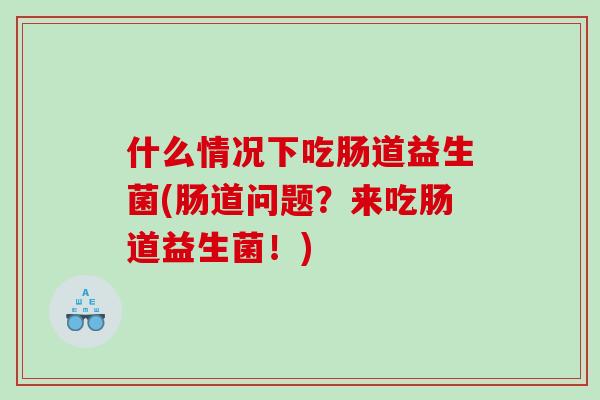 什么情况下吃肠道益生菌(肠道问题？来吃肠道益生菌！)