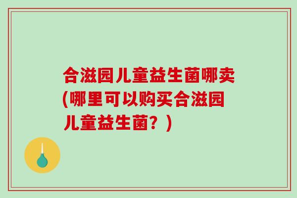 合滋园儿童益生菌哪卖(哪里可以购买合滋园儿童益生菌？)