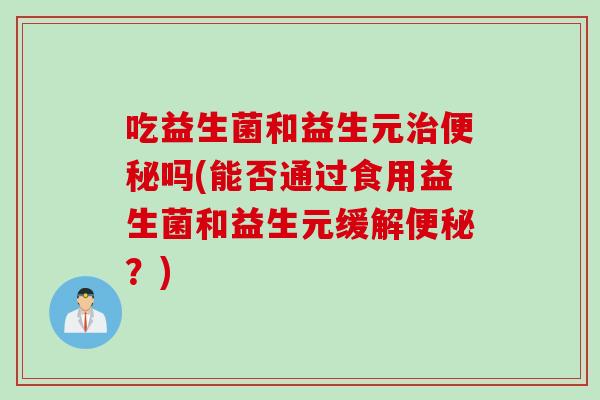 吃益生菌和益生元治便秘吗(能否通过食用益生菌和益生元缓解便秘？)