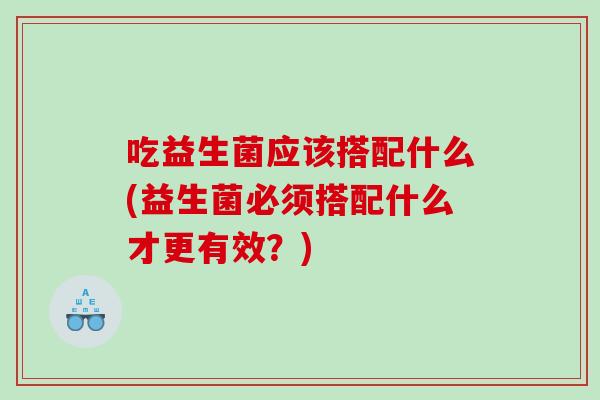 吃益生菌应该搭配什么(益生菌必须搭配什么才更有效？)